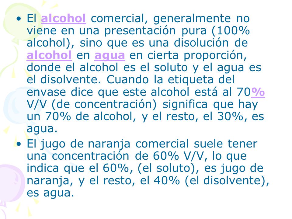 El alcohol comercial, generalmente no viene en una presentación pura (100% alcohol), sino que es una disolución de alcohol en agua en cierta proporción, donde el alcohol es el soluto y el agua es el disolvente. Cuando la etiqueta del envase dice que este alcohol está al 70% V/V (de concentración) significa que hay un 70% de alcohol, y el resto, el 30%, es agua.