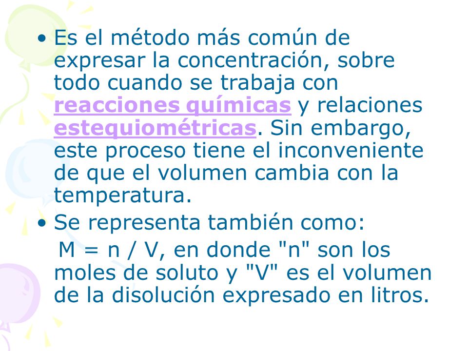 Es el método más común de expresar la concentración, sobre todo cuando se trabaja con reacciones químicas y relaciones estequiométricas. Sin embargo, este proceso tiene el inconveniente de que el volumen cambia con la temperatura.