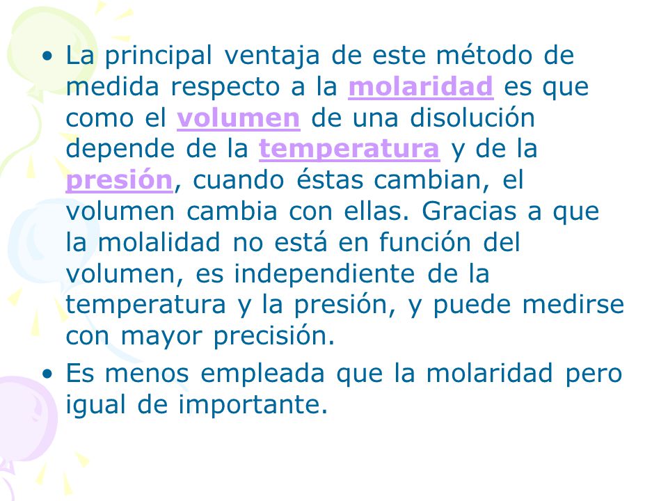 La principal ventaja de este método de medida respecto a la molaridad es que como el volumen de una disolución depende de la temperatura y de la presión, cuando éstas cambian, el volumen cambia con ellas. Gracias a que la molalidad no está en función del volumen, es independiente de la temperatura y la presión, y puede medirse con mayor precisión.