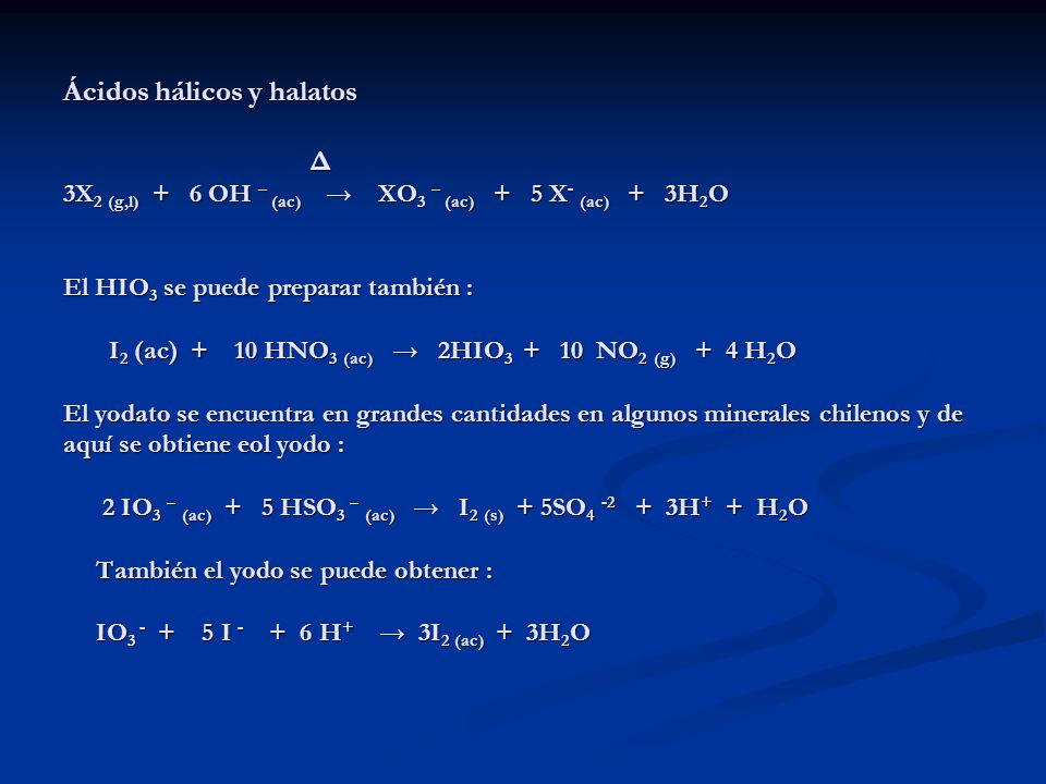 Ácidos hálicos y halatos Δ 3X2 (g,l) + 6 OH – (ac) → XO3 – (ac) + 5 X- (ac) + 3H2O El HIO3 se puede preparar también : I2 (ac) + 10 HNO3 (ac) → 2HIO NO2 (g) + 4 H2O El yodato se encuentra en grandes cantidades en algunos minerales chilenos y de aquí se obtiene eol yodo : 2 IO3 – (ac) + 5 HSO3 – (ac) → I2 (s) + 5SO H+ + H2O También el yodo se puede obtener : IO I H+ → 3I2 (ac) + 3H2O