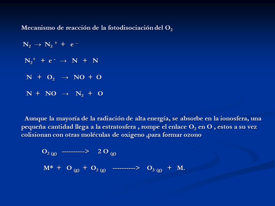 Mecanismo de reacción de la fotodisociación del O2 N2 → N2 + + e – N2+ + e - → N + N N + O2 → NO + O N + NO → N2 + O Aunque la mayoría de la radiación de alta energía, se absorbe en la ionosfera, una pequeña cantidad llega a la estratosfera , rompe el enlace O2 en O , estos a su vez colisionan con otras moléculas de oxigeno ,para formar ozono O2 (g) > 2 O (g) M* + O (g) + O2 (g) > O3 (g) + M.