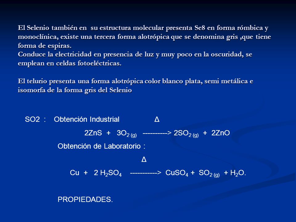 El Selenio también en su estructura molecular presenta Se8 en forma rómbica y monoclínica, existe una tercera forma alotrópica que se denomina gris ,que tiene forma de espiras. Conduce la electricidad en presencia de luz y muy poco en la oscuridad, se emplean en celdas fotoeléctricas. El telurio presenta una forma alotrópica color blanco plata, semi metálica e isomorfa de la forma gris del Selenio