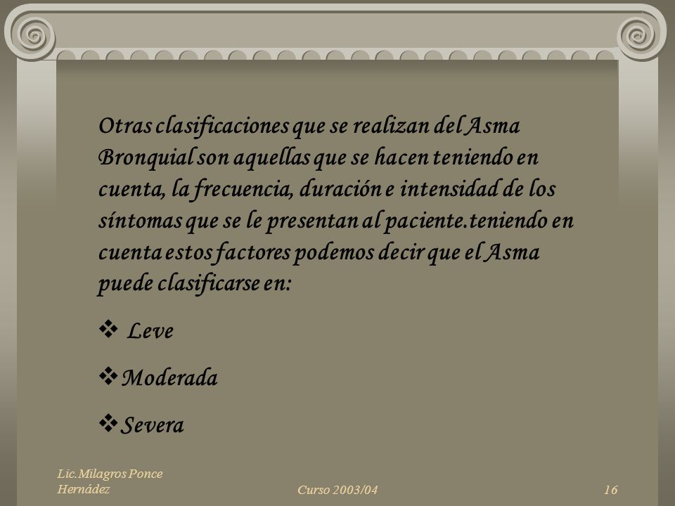 Otras clasificaciones que se realizan del Asma Bronquial son aquellas que se hacen teniendo en cuenta, la frecuencia, duración e intensidad de los síntomas que se le presentan al paciente.teniendo en cuenta estos factores podemos decir que el Asma puede clasificarse en:
