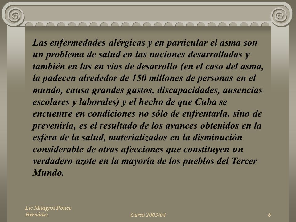Las enfermedades alérgicas y en particular el asma son un problema de salud en las naciones desarrolladas y también en las en vías de desarrollo (en el caso del asma, la padecen alrededor de 150 millones de personas en el mundo, causa grandes gastos, discapacidades, ausencias escolares y laborales) y el hecho de que Cuba se encuentre en condiciones no sólo de enfrentarla, sino de prevenirla, es el resultado de los avances obtenidos en la esfera de la salud, materializados en la disminución considerable de otras afecciones que constituyen un verdadero azote en la mayoría de los pueblos del Tercer Mundo.