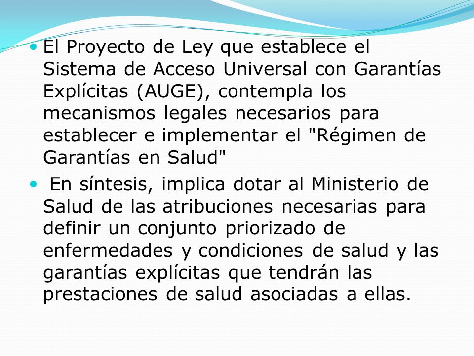 El Proyecto de Ley que establece el Sistema de Acceso Universal con Garantías Explícitas (AUGE), contempla los mecanismos legales necesarios para establecer e implementar el Régimen de Garantías en Salud