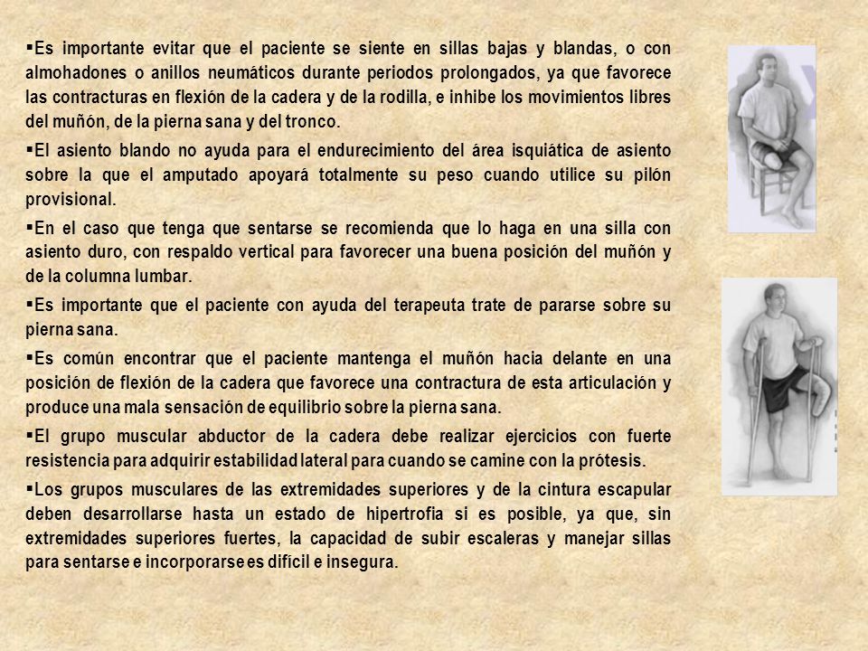 Es importante evitar que el paciente se siente en sillas bajas y blandas, o con almohadones o anillos neumáticos durante periodos prolongados, ya que favorece las contracturas en flexión de la cadera y de la rodilla, e inhibe los movimientos libres del muñón, de la pierna sana y del tronco.