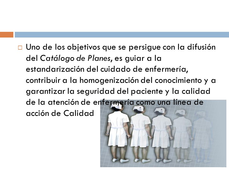 Uno de los objetivos que se persigue con la difusión del Catálogo de Planes, es guiar a la estandarización del cuidado de enfermería, contribuir a la homogenización del conocimiento y a garantizar la seguridad del paciente y la calidad de la atención de enfermería como una línea de acción de Calidad