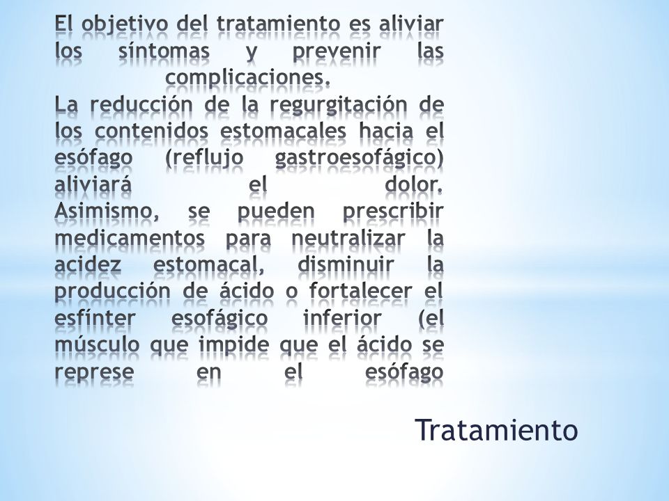El objetivo del tratamiento es aliviar los síntomas y prevenir las complicaciones. La reducción de la regurgitación de los contenidos estomacales hacia el esófago (reflujo gastroesofágico) aliviará el dolor. Asimismo, se pueden prescribir medicamentos para neutralizar la acidez estomacal, disminuir la producción de ácido o fortalecer el esfínter esofágico inferior (el músculo que impide que el ácido se represe en el esófago