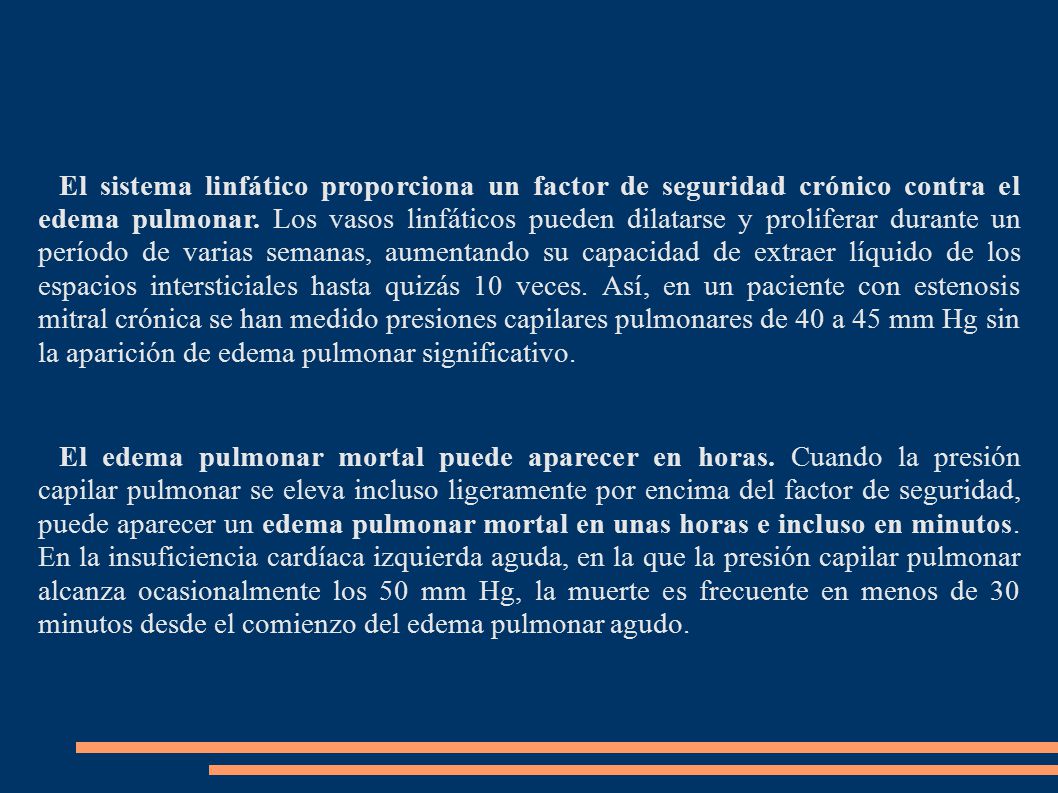 El sistema linfático proporciona un factor de seguridad crónico contra el edema pulmonar. Los vasos linfáticos pueden dilatarse y proliferar durante un período de varias semanas, aumentando su capacidad de extraer líquido de los espacios intersticiales hasta quizás 10 veces. Así, en un paciente con estenosis mitral crónica se han medido presiones capilares pulmonares de 40 a 45 mm Hg sin la aparición de edema pulmonar significativo.