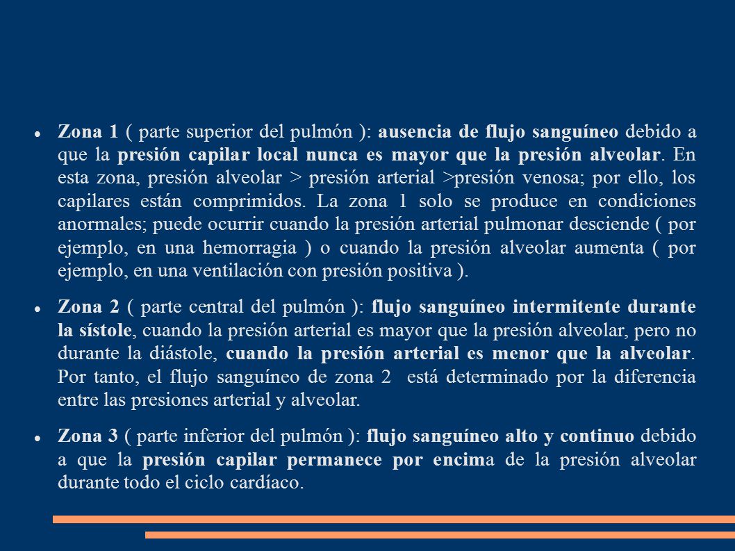 Zona 1 ( parte superior del pulmón ): ausencia de flujo sanguíneo debido a que la presión capilar local nunca es mayor que la presión alveolar. En esta zona, presión alveolar > presión arterial >presión venosa; por ello, los capilares están comprimidos. La zona 1 solo se produce en condiciones anormales; puede ocurrir cuando la presión arterial pulmonar desciende ( por ejemplo, en una hemorragia ) o cuando la presión alveolar aumenta ( por ejemplo, en una ventilación con presión positiva ).