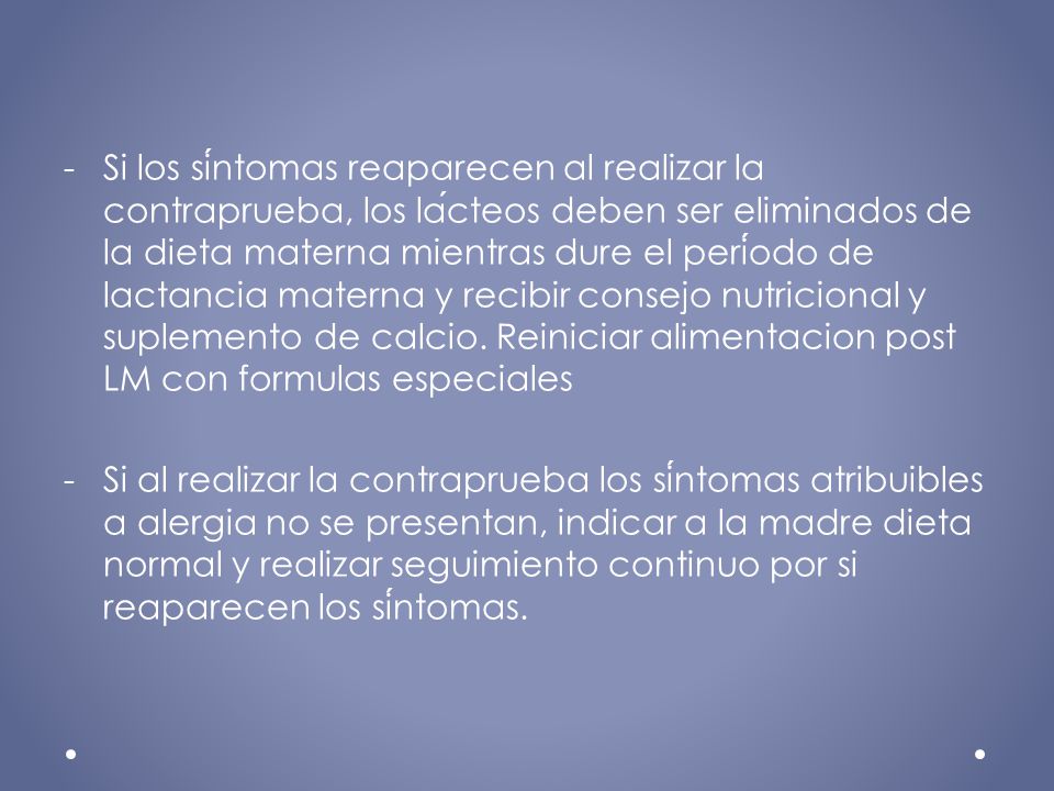Si los síntomas reaparecen al realizar la contraprueba, los lácteos deben ser eliminados de la dieta materna mientras dure el período de lactancia materna y recibir consejo nutricional y suplemento de calcio. Reiniciar alimentacion post LM con formulas especiales