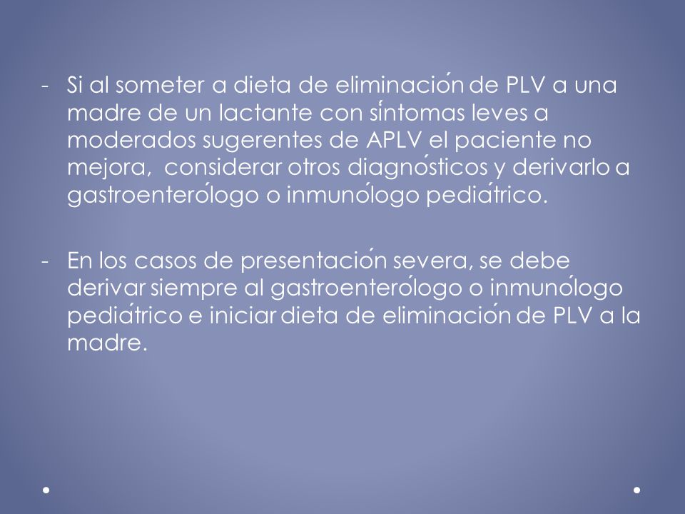 Si al someter a dieta de eliminación de PLV a una madre de un lactante con síntomas leves a moderados sugerentes de APLV el paciente no mejora, considerar otros diagnósticos y derivarlo a gastroenterólogo o inmunólogo pediátrico.