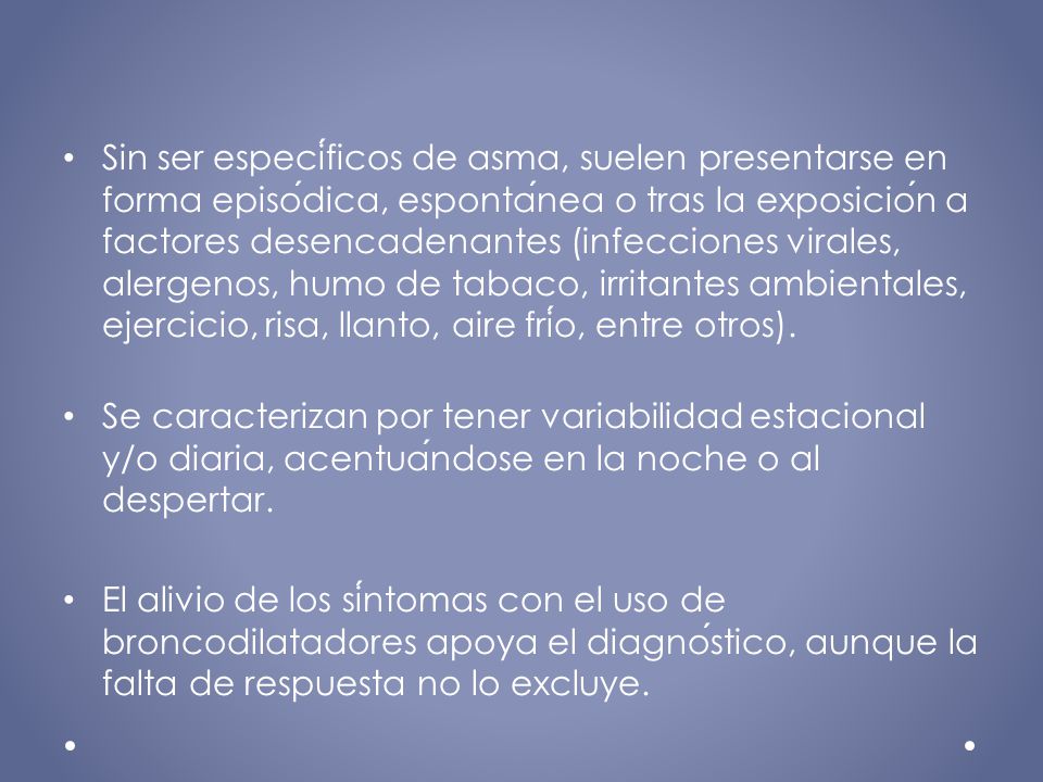 Sin ser específicos de asma, suelen presentarse en forma episódica, espontánea o tras la exposición a factores desencadenantes (infecciones virales, alergenos, humo de tabaco, irritantes ambientales, ejercicio, risa, llanto, aire frío, entre otros).