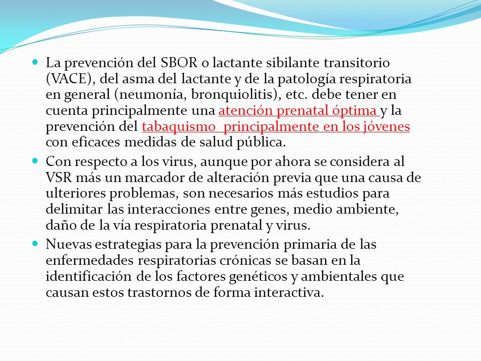 La prevención del SBOR o lactante sibilante transitorio (VACE), del asma del lactante y de la patología respiratoria en general (neumonía, bronquiolitis), etc. debe tener en cuenta principalmente una atención prenatal óptima y la prevención del tabaquismo principalmente en los jóvenes con eficaces medidas de salud pública.