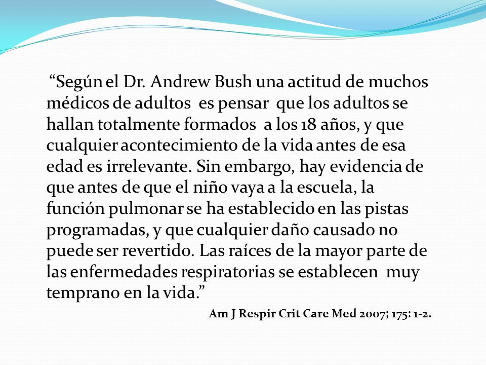 Según el Dr. Andrew Bush una actitud de muchos médicos de adultos es pensar que los adultos se hallan totalmente formados a los 18 años, y que cualquier acontecimiento de la vida antes de esa edad es irrelevante. Sin embargo, hay evidencia de que antes de que el niño vaya a la escuela, la función pulmonar se ha establecido en las pistas programadas, y que cualquier daño causado no puede ser revertido. Las raíces de la mayor parte de las enfermedades respiratorias se establecen muy temprano en la vida.
