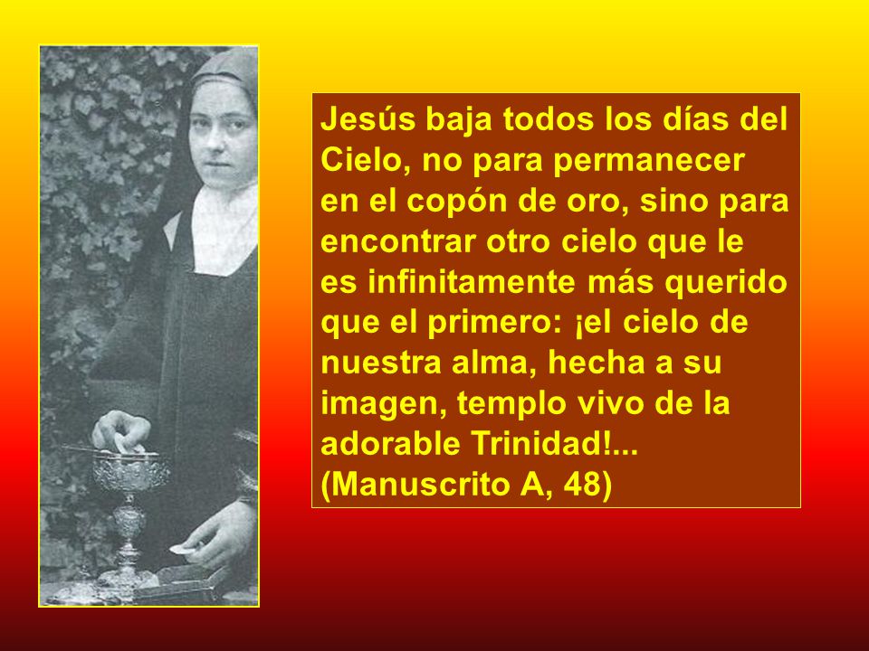 Jesús baja todos los días del Cielo, no para permanecer en el copón de oro, sino para encontrar otro cielo que le es infinitamente más querido que el primero: ¡el cielo de nuestra alma, hecha a su imagen, templo vivo de la adorable Trinidad!...