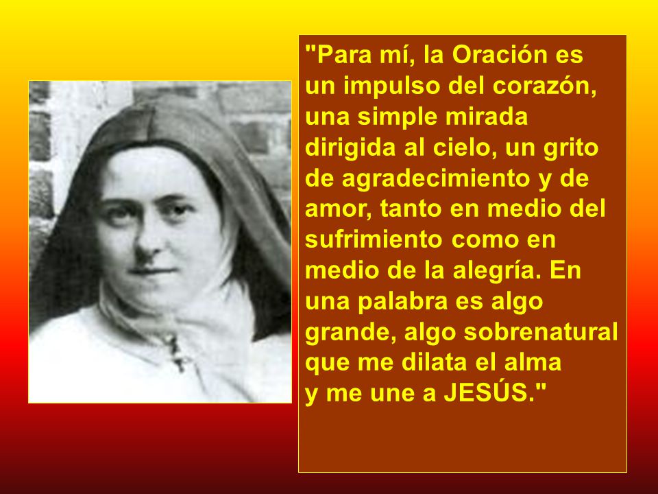 Para mí, la Oración es un impulso del corazón, una simple mirada dirigida al cielo, un grito de agradecimiento y de amor, tanto en medio del sufrimiento como en medio de la alegría.