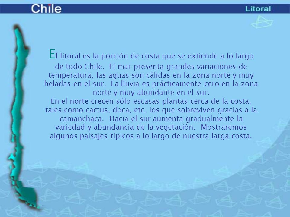 El litoral es la porción de costa que se extiende a lo largo de todo Chile. El mar presenta grandes variaciones de temperatura, las aguas son cálidas en la zona norte y muy heladas en el sur. La lluvia es prácticamente cero en la zona norte y muy abundante en el sur.