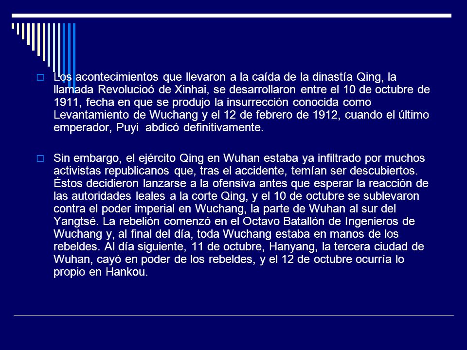 Los acontecimientos que llevaron a la caída de la dinastía Qing, la llamada Revolucioó de Xinhai, se desarrollaron entre el 10 de octubre de 1911, fecha en que se produjo la insurrección conocida como Levantamiento de Wuchang y el 12 de febrero de 1912, cuando el último emperador, Puyi abdicó definitivamente.
