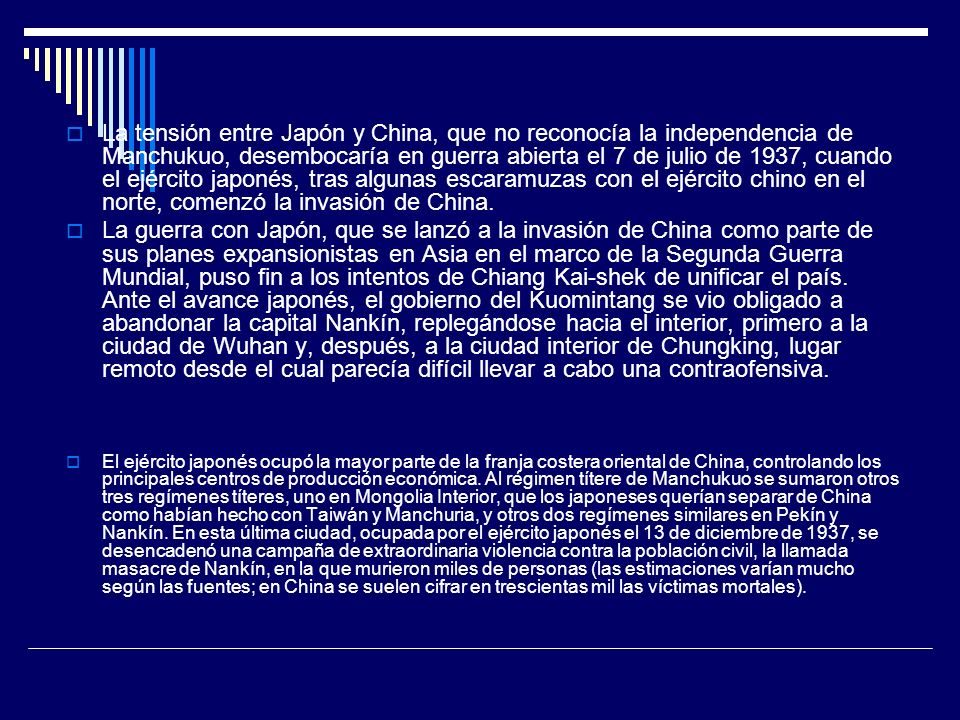 La tensión entre Japón y China, que no reconocía la independencia de Manchukuo, desembocaría en guerra abierta el 7 de julio de 1937, cuando el ejército japonés, tras algunas escaramuzas con el ejército chino en el norte, comenzó la invasión de China.