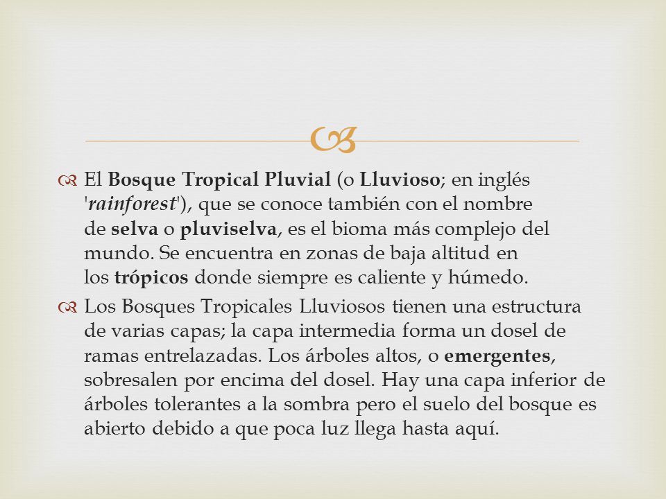 El Bosque Tropical Pluvial (o Lluvioso; en inglés rainforest ), que se conoce también con el nombre de selva o pluviselva, es el bioma más complejo del mundo. Se encuentra en zonas de baja altitud en los trópicos donde siempre es caliente y húmedo.