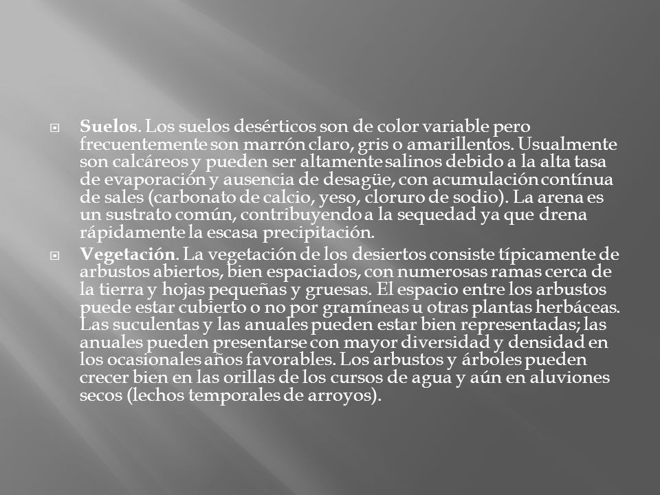 Suelos. Los suelos desérticos son de color variable pero frecuentemente son marrón claro, gris o amarillentos. Usualmente son calcáreos y pueden ser altamente salinos debido a la alta tasa de evaporación y ausencia de desagüe, con acumulación contínua de sales (carbonato de calcio, yeso, cloruro de sodio). La arena es un sustrato común, contribuyendo a la sequedad ya que drena rápidamente la escasa precipitación.