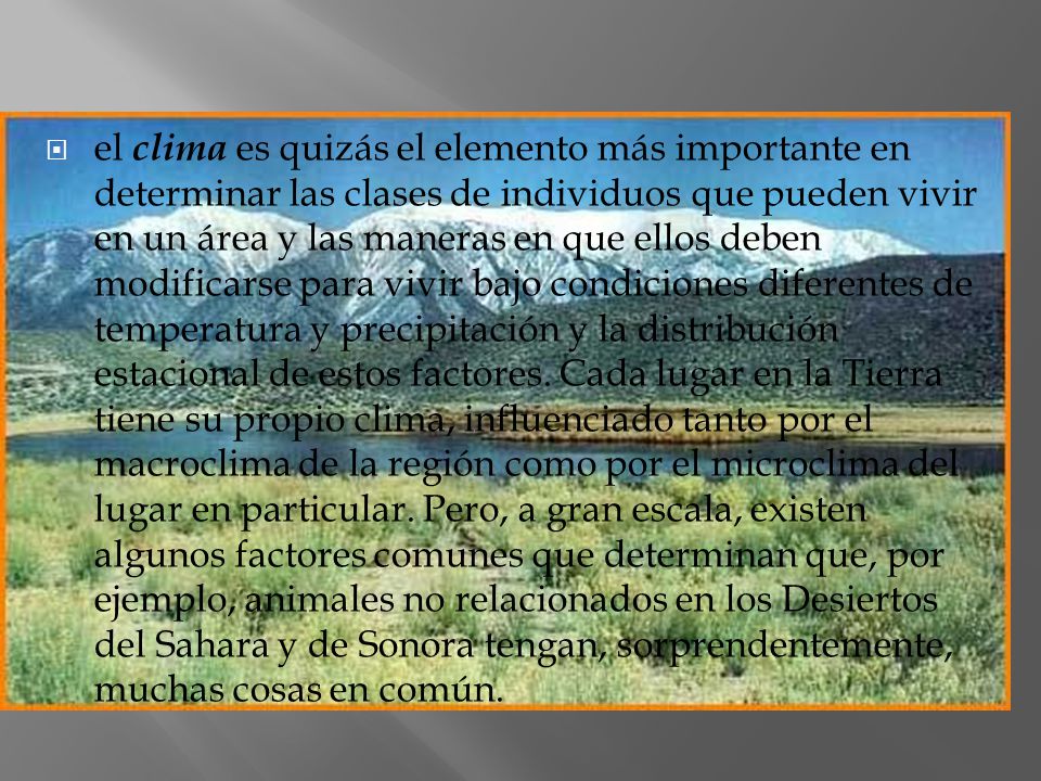 el clima es quizás el elemento más importante en determinar las clases de individuos que pueden vivir en un área y las maneras en que ellos deben modificarse para vivir bajo condiciones diferentes de temperatura y precipitación y la distribución estacional de estos factores.