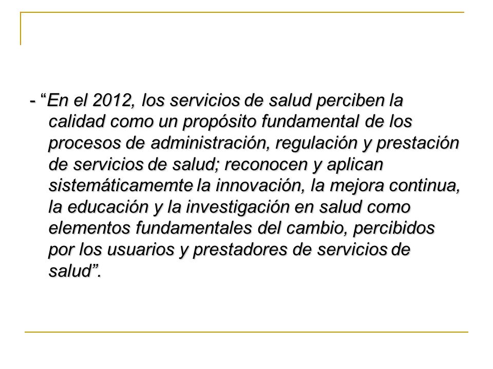 - En el 2012, los servicios de salud perciben la calidad como un propósito fundamental de los procesos de administración, regulación y prestación de servicios de salud; reconocen y aplican sistemáticamemte la innovación, la mejora continua, la educación y la investigación en salud como elementos fundamentales del cambio, percibidos por los usuarios y prestadores de servicios de salud .