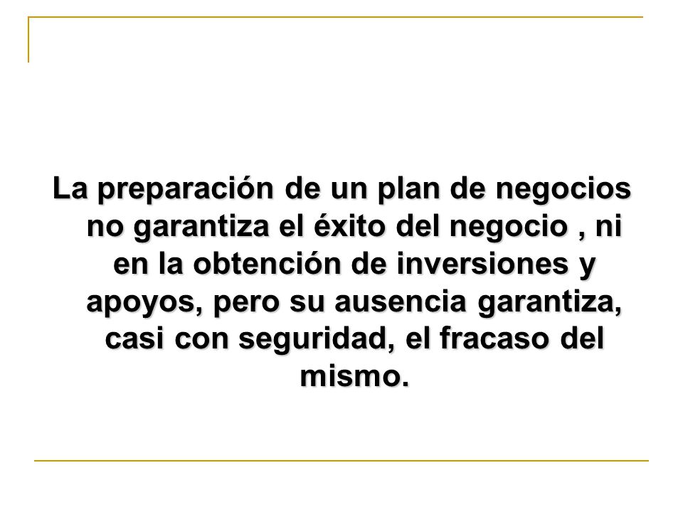 La preparación de un plan de negocios no garantiza el éxito del negocio , ni en la obtención de inversiones y apoyos, pero su ausencia garantiza, casi con seguridad, el fracaso del mismo.