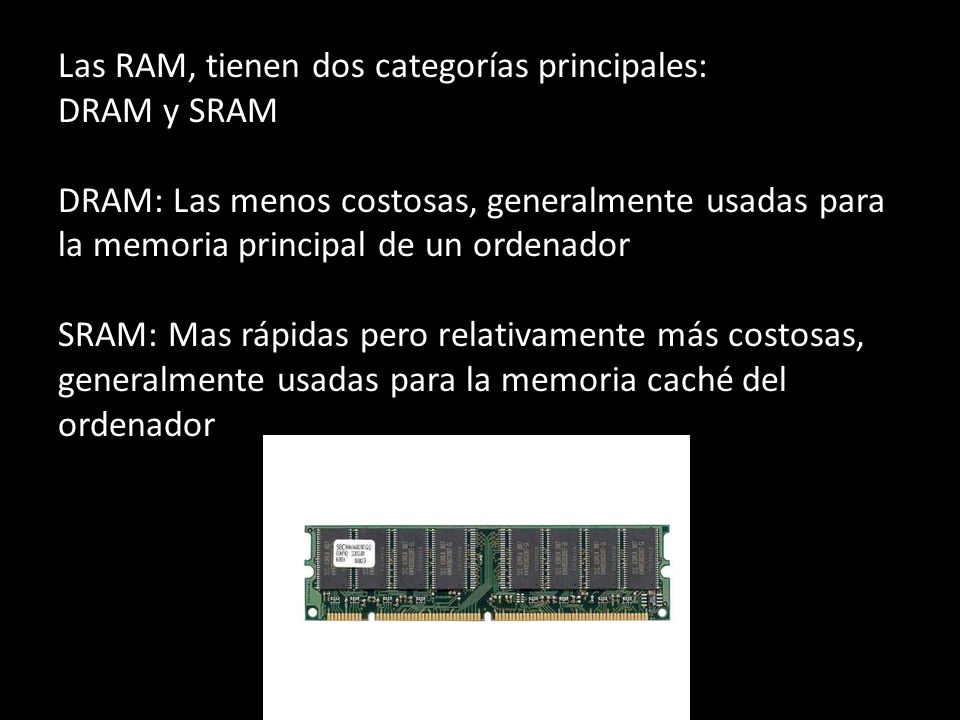 Las RAM, tienen dos categorías principales: DRAM y SRAM DRAM: Las menos costosas, generalmente usadas para la memoria principal de un ordenador SRAM: Mas rápidas pero relativamente más costosas, generalmente usadas para la memoria caché del ordenador