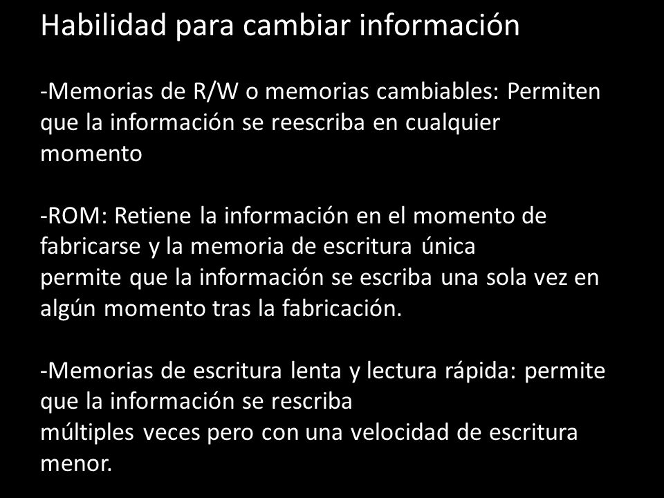 Habilidad para cambiar información -Memorias de R/W o memorias cambiables: Permiten que la información se reescriba en cualquier momento -ROM: Retiene la información en el momento de fabricarse y la memoria de escritura única permite que la información se escriba una sola vez en algún momento tras la fabricación.