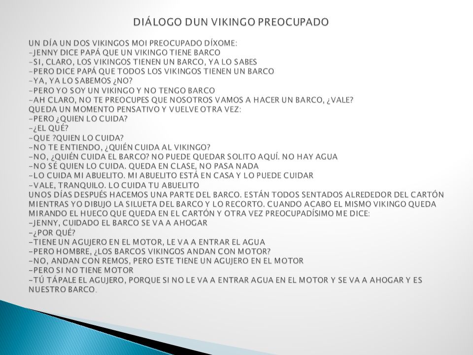 DIÁLOGO DUN VIKINGO PREOCUPADO UN DÍA UN DOS VIKINGOS MOI PREOCUPADO DÍXOME: -JENNY DICE PAPÁ QUE UN VIKINGO TIENE BARCO -SI, CLARO, LOS VIKINGOS TIENEN UN BARCO, YA LO SABES -PERO DICE PAPÁ QUE TODOS LOS VIKINGOS TIENEN UN BARCO -YA, YA LO SABEMOS ¿NO.