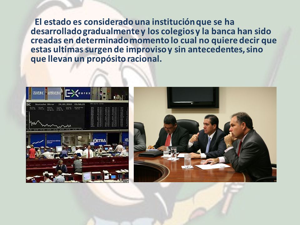 El estado es considerado una institución que se ha desarrollado gradualmente y los colegios y la banca han sido creadas en determinado momento lo cual no quiere decir que estas ultimas surgen de improviso y sin antecedentes, sino que llevan un propósito racional.