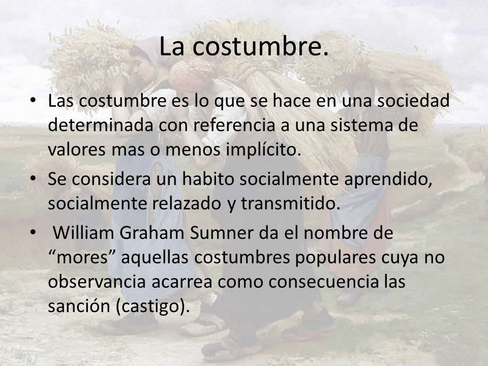 La costumbre. Las costumbre es lo que se hace en una sociedad determinada con referencia a una sistema de valores mas o menos implícito.