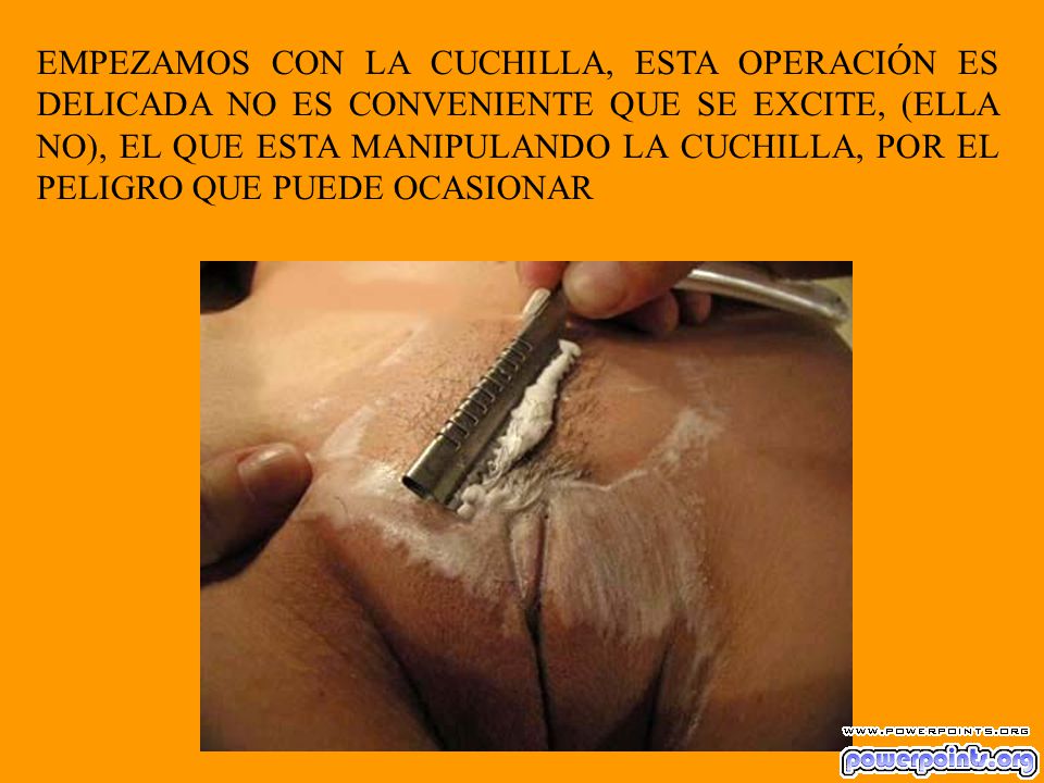 EMPEZAMOS CON LA CUCHILLA, ESTA OPERACIÓN ES DELICADA NO ES CONVENIENTE QUE SE EXCITE, (ELLA NO), EL QUE ESTA MANIPULANDO LA CUCHILLA, POR EL PELIGRO QUE PUEDE OCASIONAR