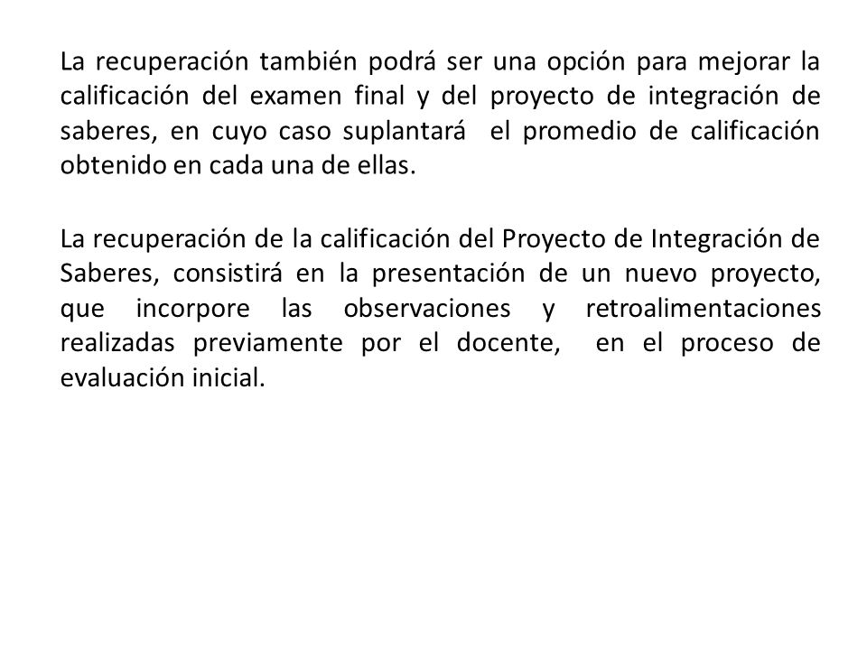 La recuperación también podrá ser una opción para mejorar la calificación del examen final y del proyecto de integración de saberes, en cuyo caso suplantará el promedio de calificación obtenido en cada una de ellas.