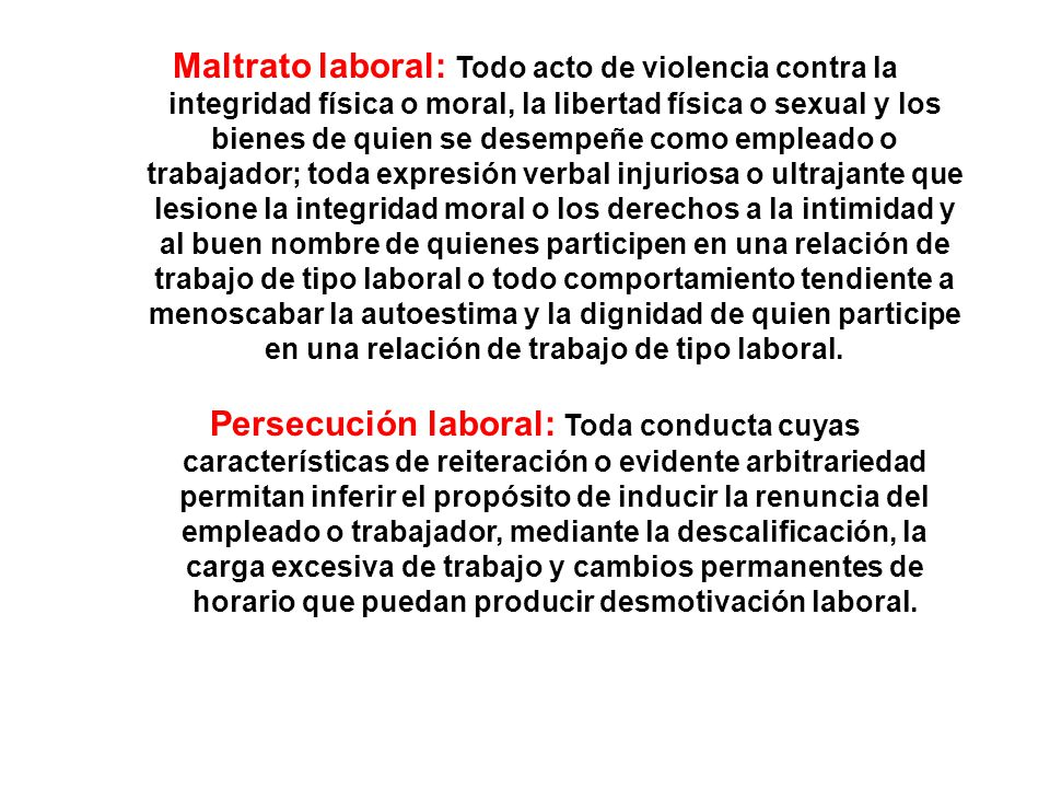 Maltrato laboral: Todo acto de violencia contra la integridad física o moral, la libertad física o sexual y los bienes de quien se desempeñe como empleado o trabajador; toda expresión verbal injuriosa o ultrajante que lesione la integridad moral o los derechos a la intimidad y al buen nombre de quienes participen en una relación de trabajo de tipo laboral o todo comportamiento tendiente a menoscabar la autoestima y la dignidad de quien participe en una relación de trabajo de tipo laboral.