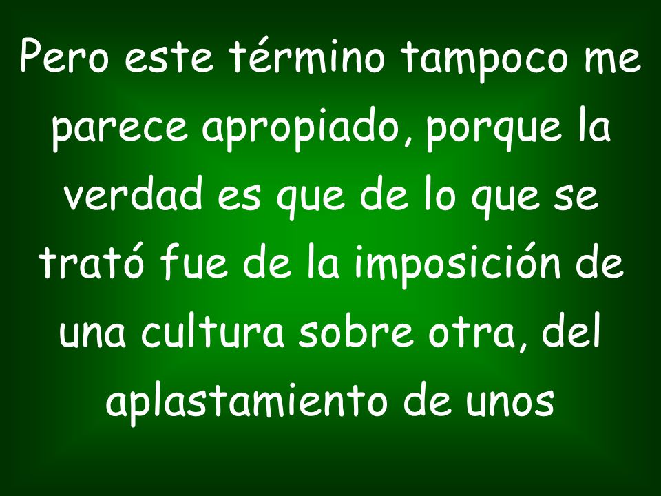 Pero este término tampoco me parece apropiado, porque la verdad es que de lo que se trató fue de la imposición de una cultura sobre otra, del aplastamiento de unos