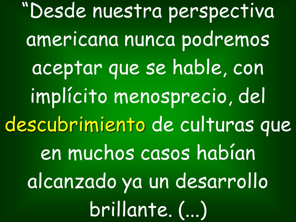 Desde nuestra perspectiva americana nunca podremos aceptar que se hable, con implícito menosprecio, del descubrimiento de culturas que en muchos casos habían alcanzado ya un desarrollo brillante.