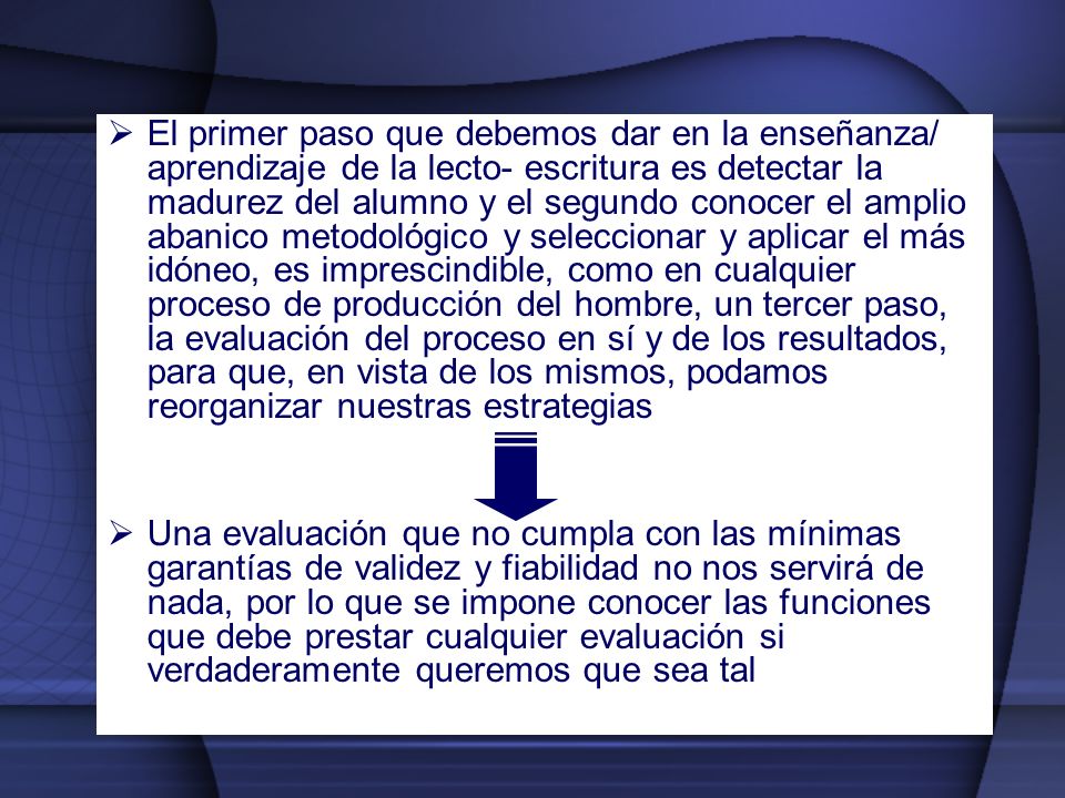 El primer paso que debemos dar en la enseñanza/ aprendizaje de la lecto- escritura es detectar la madurez del alumno y el segundo conocer el amplio abanico metodológico y seleccionar y aplicar el más idóneo, es imprescindible, como en cualquier proceso de producción del hombre, un tercer paso, la evaluación del proceso en sí y de los resultados, para que, en vista de los mismos, podamos reorganizar nuestras estrategias