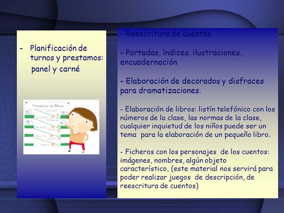 - Reescritura de cuentos - Portadas, índices, ilustraciones, encuadernación - Elaboración de decorados y disfraces para dramatizaciones. - Elaboración de libros: listín telefónico con los números de la clase, las normas de la clase, cualquier inquietud de los niños puede ser un tema para la elaboración de un pequeño libro. - Ficheros con los personajes de los cuentos: imágenes, nombres, algún objeto característico, (este material nos servirá para poder realizar juegos de descripción, de reescritura de cuentos)