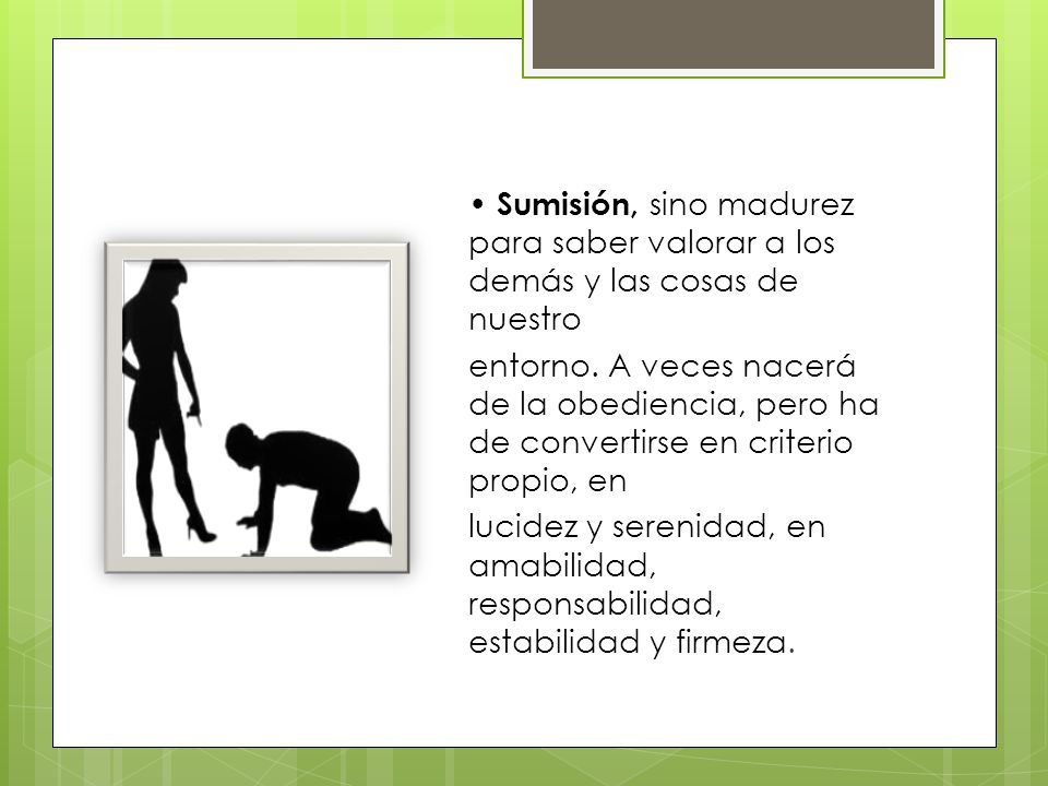 • Sumisión, sino madurez para saber valorar a los demás y las cosas de nuestro entorno.