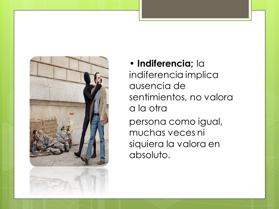 • Indiferencia; la indiferencia implica ausencia de sentimientos, no valora a la otra persona como igual, muchas veces ni siquiera la valora en absoluto.