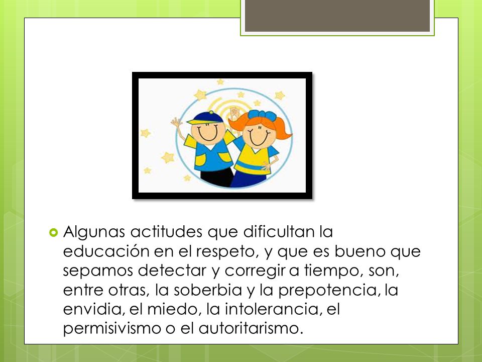 Algunas actitudes que dificultan la educación en el respeto, y que es bueno que sepamos detectar y corregir a tiempo, son, entre otras, la soberbia y la prepotencia, la envidia, el miedo, la intolerancia, el permisivismo o el autoritarismo.