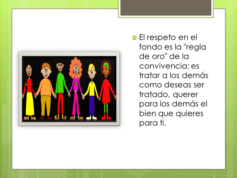 El respeto en el fondo es la regla de oro de la convivencia: es tratar a los demás como deseas ser tratado, querer para los demás el bien que quieres para ti.