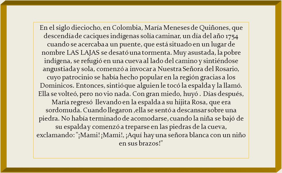 En el siglo dieciocho, en Colombia, María Meneses de Quiñones, que descendía de caciques indígenas solía caminar, un día del año 1754 cuando se acercaba a un puente, que está situado en un lugar de nombre LAS LAJAS se desató una tormenta.