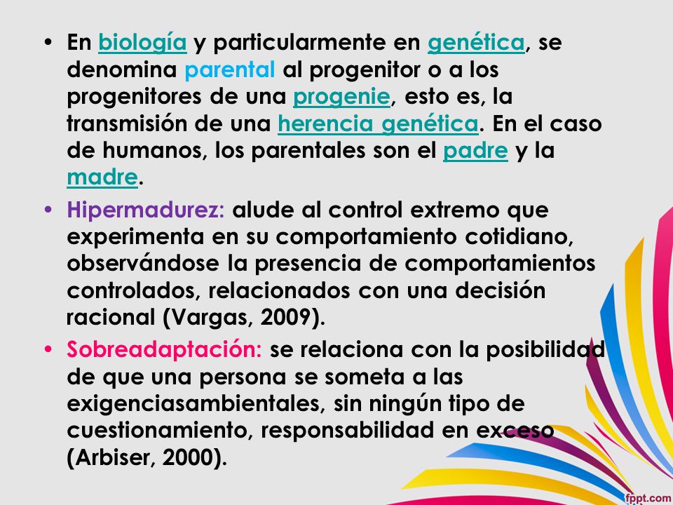 En biología y particularmente en genética, se denomina parental al progenitor o a los progenitores de una progenie, esto es, la transmisión de una herencia genética. En el caso de humanos, los parentales son el padre y la madre.