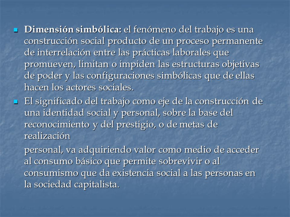 Dimensión simbólica: el fenómeno del trabajo es una construcción social producto de un proceso permanente de interrelación entre las prácticas laborales que promueven, limitan o impiden las estructuras objetivas de poder y las configuraciones simbólicas que de ellas hacen los actores sociales.