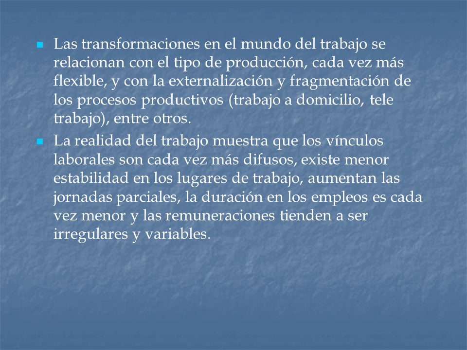 Las transformaciones en el mundo del trabajo se relacionan con el tipo de producción, cada vez más flexible, y con la externalización y fragmentación de los procesos productivos (trabajo a domicilio, tele trabajo), entre otros.