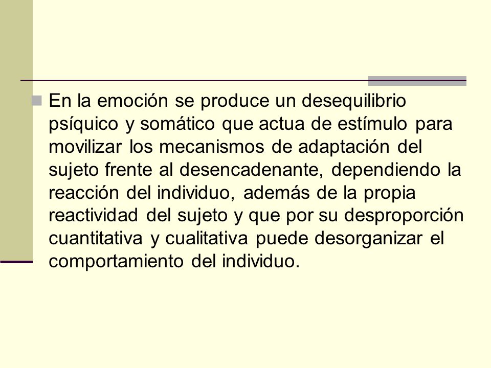 En la emoción se produce un desequilibrio psíquico y somático que actua de estímulo para movilizar los mecanismos de adaptación del sujeto frente al desencadenante, dependiendo la reacción del individuo, además de la propia reactividad del sujeto y que por su desproporción cuantitativa y cualitativa puede desorganizar el comportamiento del individuo.